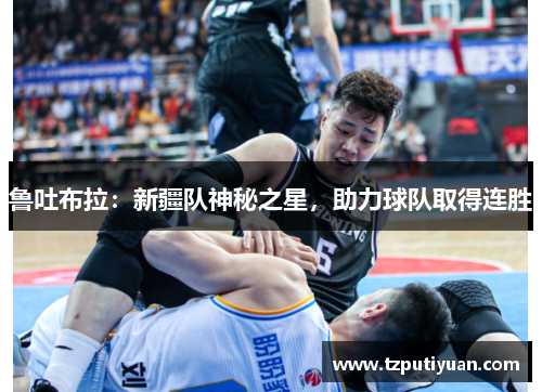 鲁吐布拉：新疆队神秘之星，助力球队取得连胜