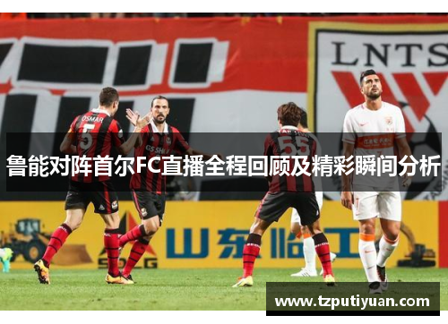 鲁能对阵首尔FC直播全程回顾及精彩瞬间分析